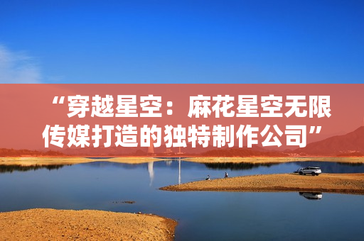 “穿越星空：麻花星空无限传媒打造的独特制作公司”