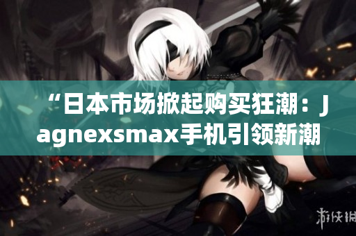 “日本市场掀起购买狂潮：Jagnexsmax手机引领新潮流！”