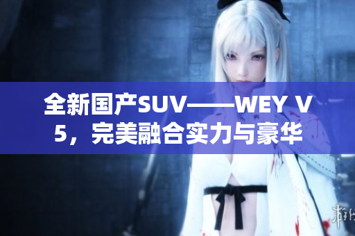 全新国产SUV——WEY V5，完美融合实力与豪华