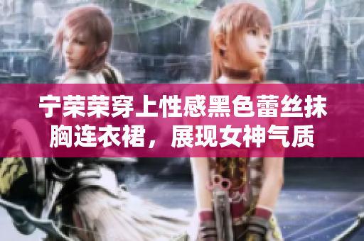 宁荣荣穿上性感黑色蕾丝抹胸连衣裙，展现女神气质