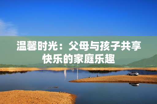 温馨时光：父母与孩子共享快乐的家庭乐趣