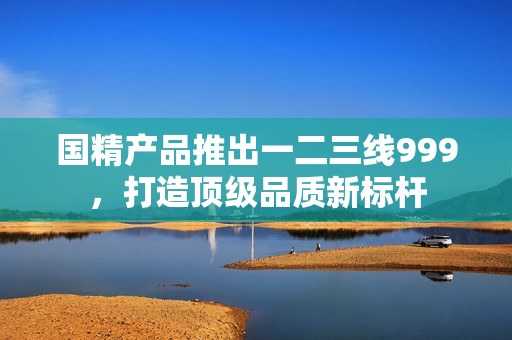 国精产品推出一二三线999，打造顶级品质新标杆