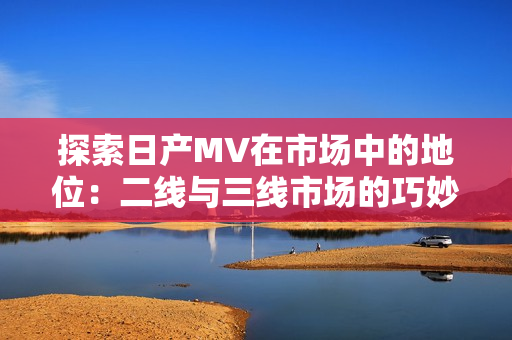 探索日产MV在市场中的地位：二线与三线市场的巧妙定位