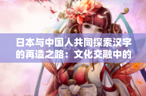 日本与中国人共同探索汉字的再造之路：文化交融中的汉字复兴