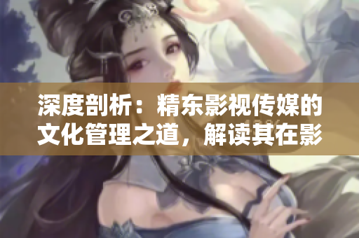 深度剖析：精东影视传媒的文化管理之道，解读其在影视产业中的突破与创新