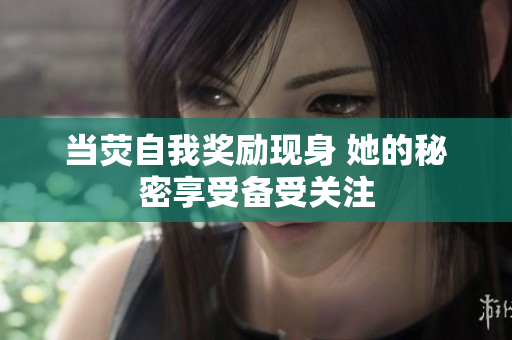 当荧自我奖励现身 她的秘密享受备受关注