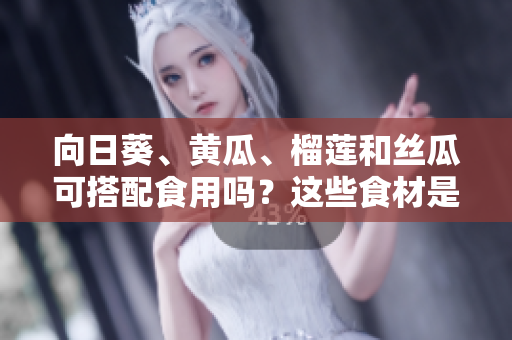 向日葵、黄瓜、榴莲和丝瓜可搭配食用吗？这些食材是否可混合食用？