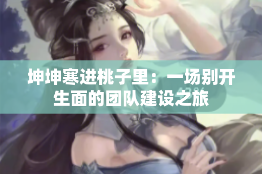 坤坤寒进桃子里：一场别开生面的团队建设之旅