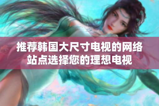 推荐韩国大尺寸电视的网络站点选择您的理想电视