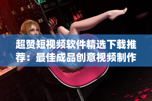 超赞短视频软件精选下载推荐：最佳成品创意视频制作app