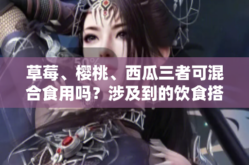 草莓、樱桃、西瓜三者可混合食用吗？涉及到的饮食搭配问题需要注意什么？