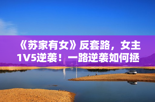 《苏家有女》反套路，女主1V5逆袭！一路逆袭如何拯救家族？