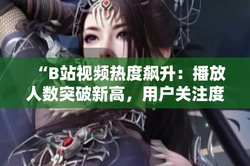 “B站视频热度飙升：播放人数突破新高，用户关注度持续攀升！”