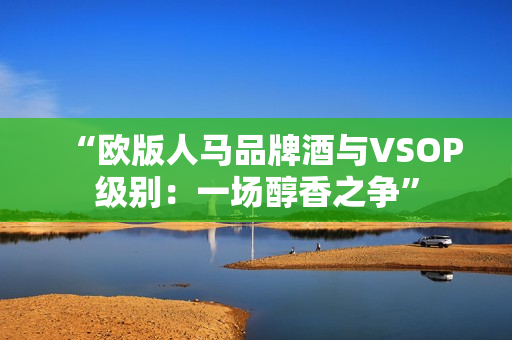 “欧版人马品牌酒与VSOP级别：一场醇香之争”