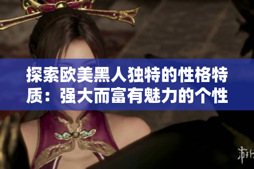探索欧美黑人独特的性格特质：强大而富有魅力的个性揭秘