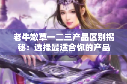 老牛嫩草一二三产品区别揭秘：选择最适合你的产品