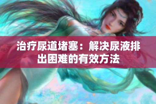 治疗尿道堵塞：解决尿液排出困难的有效方法