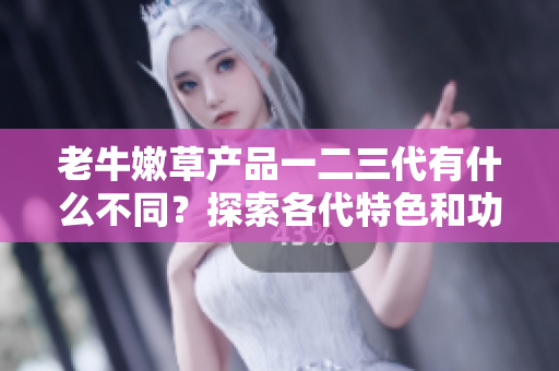 老牛嫩草产品一二三代有什么不同？探索各代特色和功能的异同之处