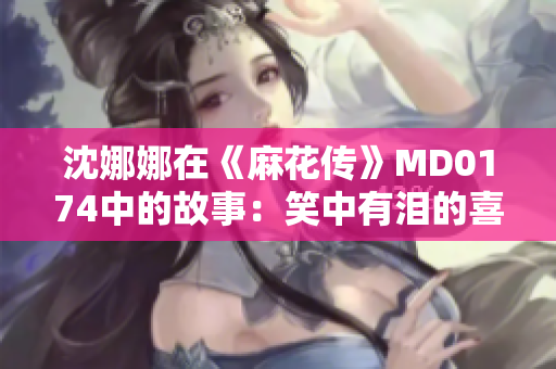 沈娜娜在《麻花传》MD0174中的故事：笑中有泪的喜剧人生