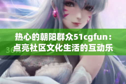 热心的朝阳群众51cgfun：点亮社区文化生活的互动乐园