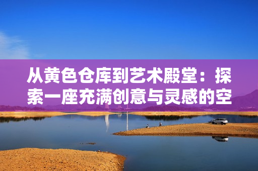 从黄色仓库到艺术殿堂：探索一座充满创意与灵感的空间
