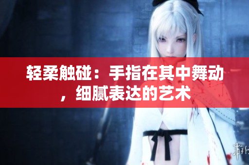 轻柔触碰：手指在其中舞动，细腻表达的艺术