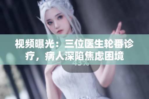 视频曝光：三位医生轮番诊疗，病人深陷焦虑困境