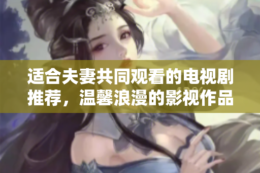 适合夫妻共同观看的电视剧推荐，温馨浪漫的影视作品推荐