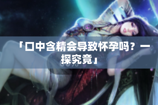 「口中含精会导致怀孕吗？一探究竟」