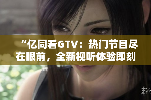 “亿同看GTV：热门节目尽在眼前，全新视听体验即刻启程！”