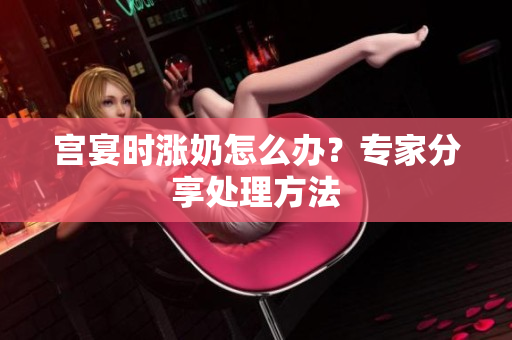 宫宴时涨奶怎么办？专家分享处理方法
