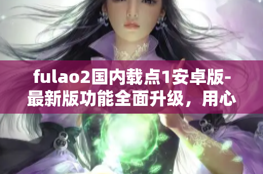fulao2国内载点1安卓版-最新版功能全面升级，用心打造更好的使用体验