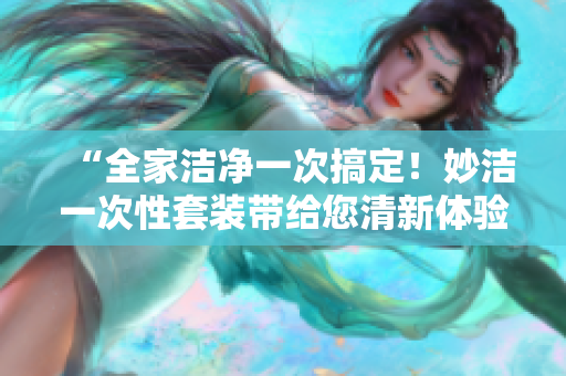 “全家洁净一次搞定！妙洁一次性套装带给您清新体验”