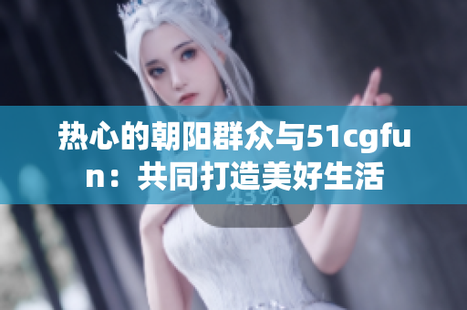 热心的朝阳群众与51cgfun：共同打造美好生活
