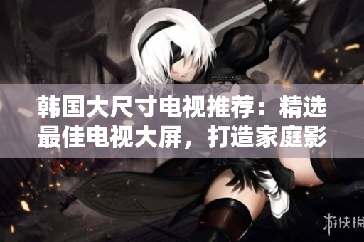 韩国大尺寸电视推荐：精选最佳电视大屏，打造家庭影院新体验
