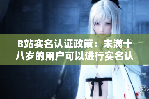 B站实名认证政策：未满十八岁的用户可以进行实名认证吗？