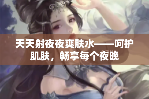 天天射夜夜爽肤水——呵护肌肤，畅享每个夜晚