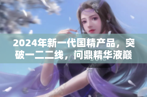 2024年新一代国精产品，突破一二二线，问鼎精华液巅峰
