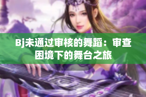 Bj未通过审核的舞蹈：审查困境下的舞台之旅