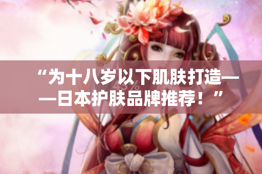 “为十八岁以下肌肤打造——日本护肤品牌推荐！”