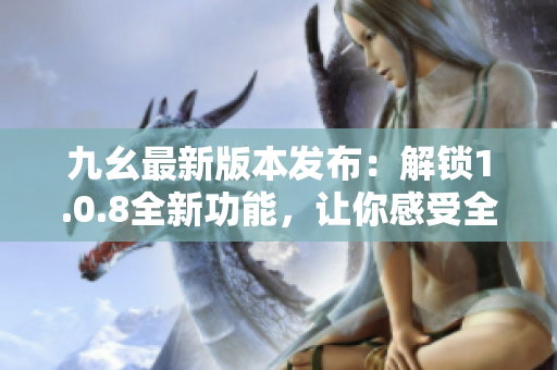 九幺最新版本发布：解锁1.0.8全新功能，让你感受全新体验