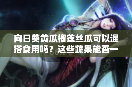 向日葵黄瓜榴莲丝瓜可以混搭食用吗？这些蔬果能否一同享用？