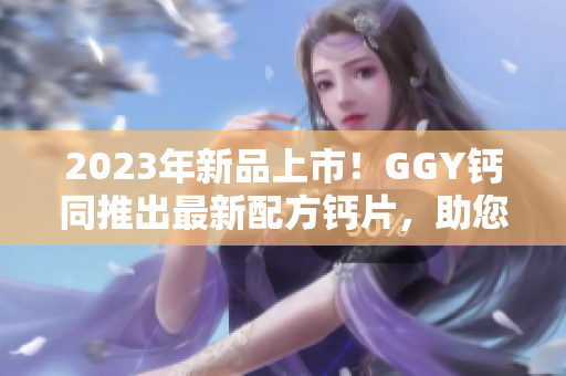 2023年新品上市！GGY钙同推出最新配方钙片，助您健康生活