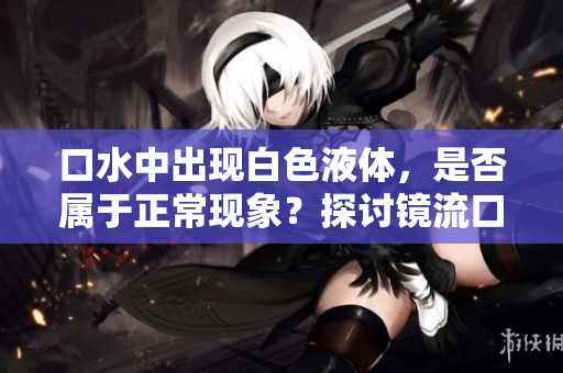 口水中出现白色液体，是否属于正常现象？探讨镜流口水的可能性