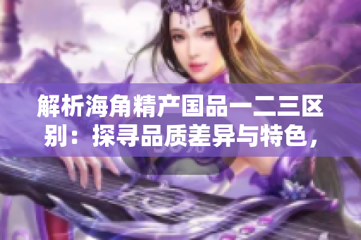 解析海角精产国品一二三区别：探寻品质差异与特色，选购更精准