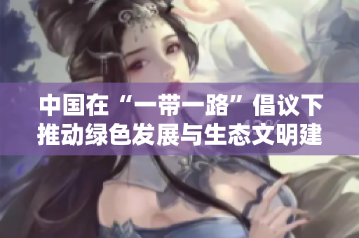中国在“一带一路”倡议下推动绿色发展与生态文明建设，取得积极成效