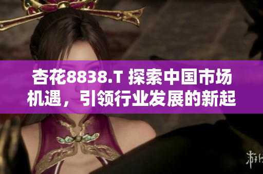 杏花8838.T 探索中国市场机遇，引领行业发展的新起点