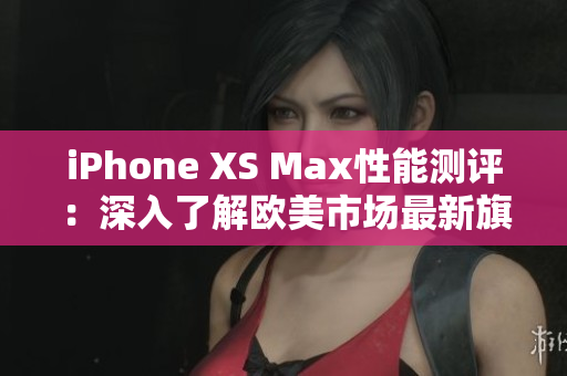 iPhone XS Max性能测评：深入了解欧美市场最新旗舰手机