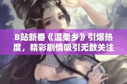 B站新番《温柔乡》引爆热度，精彩剧情吸引无数关注