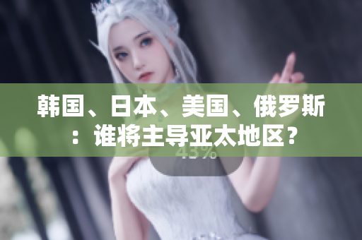 韩国、日本、美国、俄罗斯：谁将主导亚太地区？